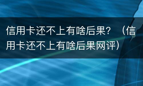 信用卡还不上有啥后果？（信用卡还不上有啥后果网评）