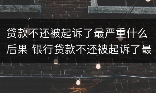 贷款不还被起诉了最严重什么后果 银行贷款不还被起诉了最严重什么后果