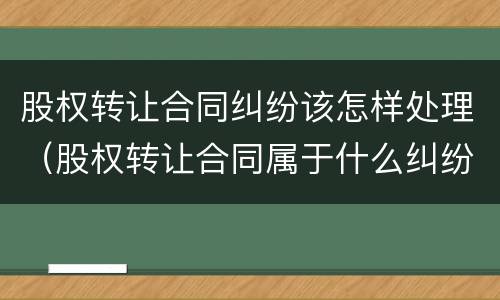 股权转让合同纠纷该怎样处理（股权转让合同属于什么纠纷）