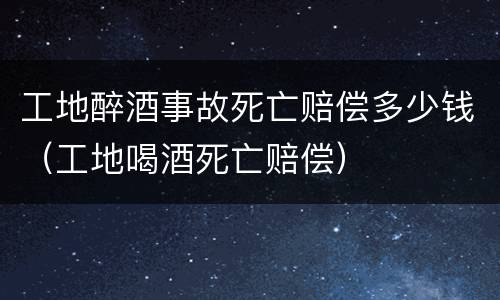 工地醉酒事故死亡赔偿多少钱（工地喝酒死亡赔偿）
