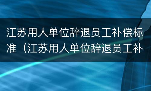 江苏用人单位辞退员工补偿标准（江苏用人单位辞退员工补偿标准表）