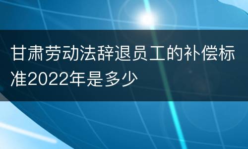 甘肃劳动法辞退员工的补偿标准2022年是多少