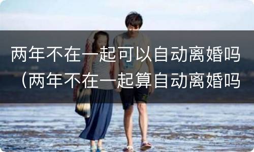 两年不在一起可以自动离婚吗（两年不在一起算自动离婚吗）