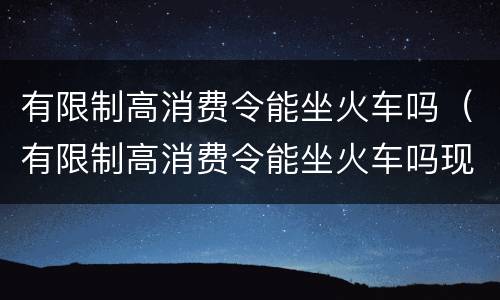 有限制高消费令能坐火车吗（有限制高消费令能坐火车吗现在）