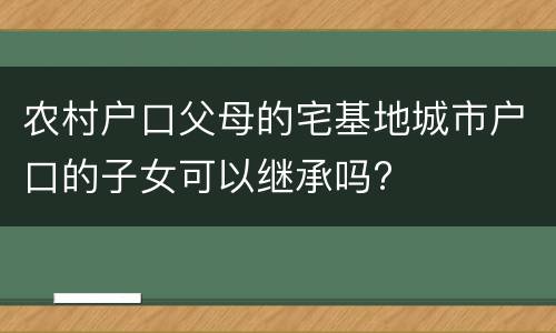 农村户口父母的宅基地城市户口的子女可以继承吗?