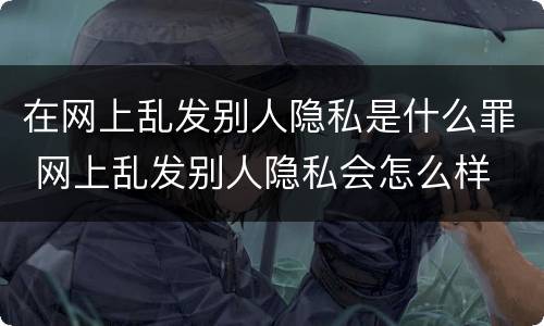 在网上乱发别人隐私是什么罪 网上乱发别人隐私会怎么样