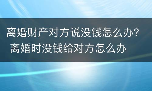离婚财产对方说没钱怎么办？ 离婚时没钱给对方怎么办