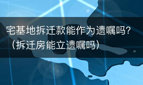 宅基地拆迁款能作为遗嘱吗？（拆迁房能立遗嘱吗）