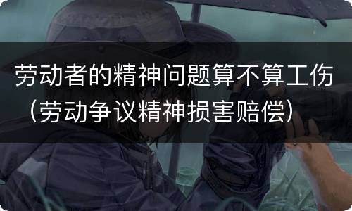劳动者的精神问题算不算工伤（劳动争议精神损害赔偿）