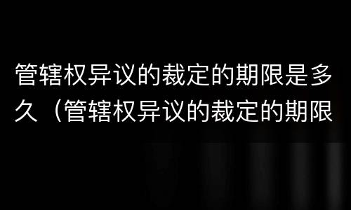 管辖权异议的裁定的期限是多久（管辖权异议的裁定的期限是多久内）
