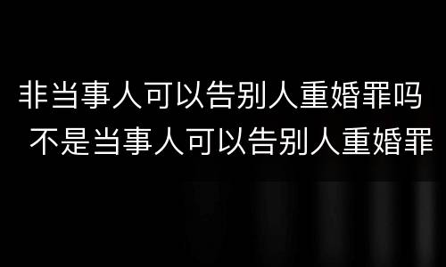 非当事人可以告别人重婚罪吗 不是当事人可以告别人重婚罪吗
