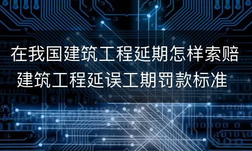 在我国建筑工程延期怎样索赔 建筑工程延误工期罚款标准