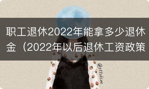 职工退休2022年能拿多少退休金（2022年以后退休工资政策）