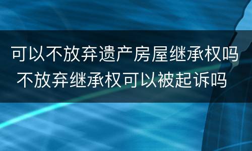 可以不放弃遗产房屋继承权吗 不放弃继承权可以被起诉吗