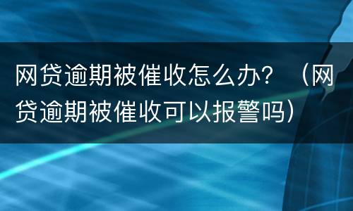 网贷逾期被催收怎么办?(网贷逾期被催收可以报警吗)