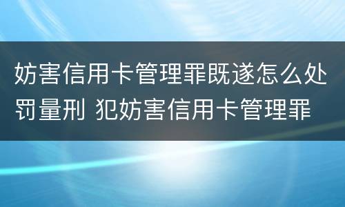 妨害信用卡管理罪既遂怎么处罚量刑 犯妨害信用卡管理罪