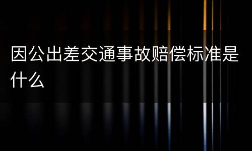因公出差交通事故赔偿标准是什么