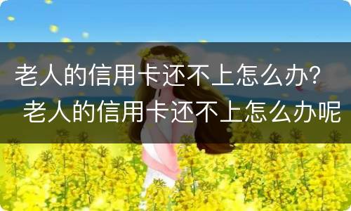 老人的信用卡还不上怎么办？ 老人的信用卡还不上怎么办呢