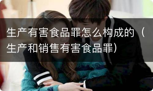 生产有害食品罪怎么构成的（生产和销售有害食品罪）