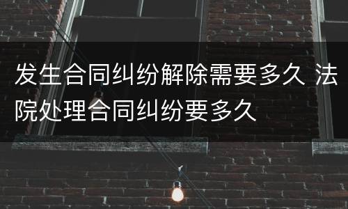 发生合同纠纷解除需要多久 法院处理合同纠纷要多久