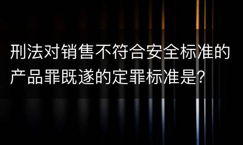 刑法对销售不符合安全标准的产品罪既遂的定罪标准是？