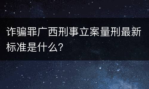 诈骗罪广西刑事立案量刑最新标准是什么？