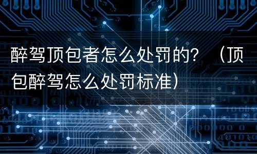 醉驾顶包者怎么处罚的？（顶包醉驾怎么处罚标准）