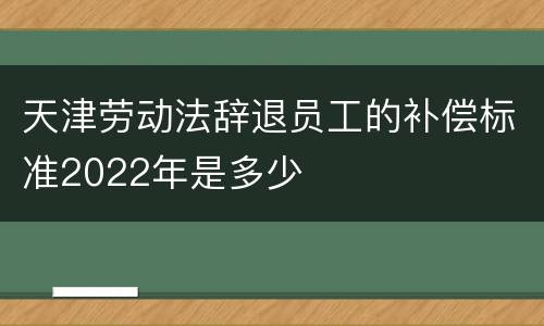 天津劳动法辞退员工的补偿标准2022年是多少