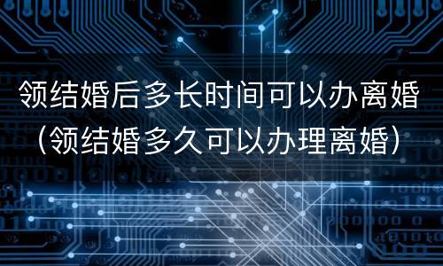 领结婚后多长时间可以办离婚（领结婚多久可以办理离婚）