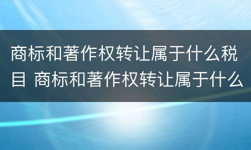商标和著作权转让属于什么税目 商标和著作权转让属于什么税目类型