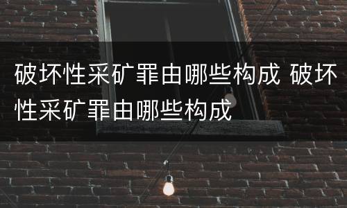 破坏性采矿罪由哪些构成 破坏性采矿罪由哪些构成