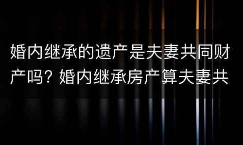 婚内继承的遗产是夫妻共同财产吗? 婚内继承房产算夫妻共同财产吗