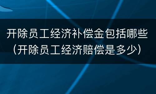 开除员工经济补偿金包括哪些（开除员工经济赔偿是多少）