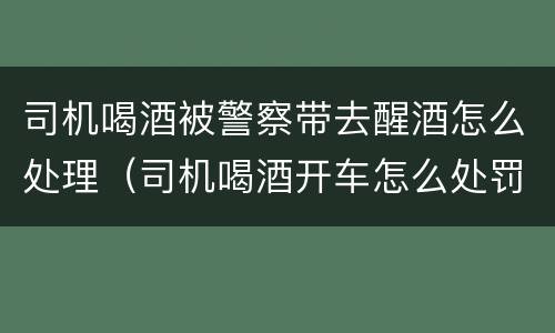 司机喝酒被警察带去醒酒怎么处理（司机喝酒开车怎么处罚）