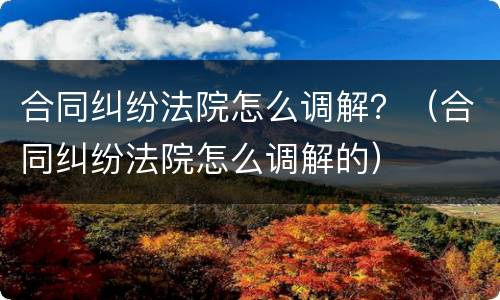 合同纠纷法院怎么调解？（合同纠纷法院怎么调解的）