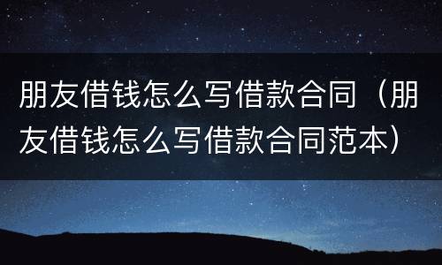 朋友借钱怎么写借款合同（朋友借钱怎么写借款合同范本）