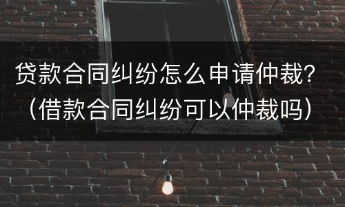 贷款合同纠纷怎么申请仲裁？（借款合同纠纷可以仲裁吗）