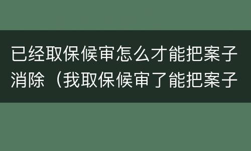 已经取保候审怎么才能把案子消除（我取保候审了能把案子消了吗）