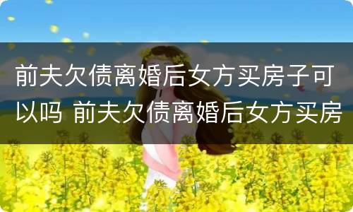 前夫欠债离婚后女方买房子可以吗 前夫欠债离婚后女方买房子可以吗知乎