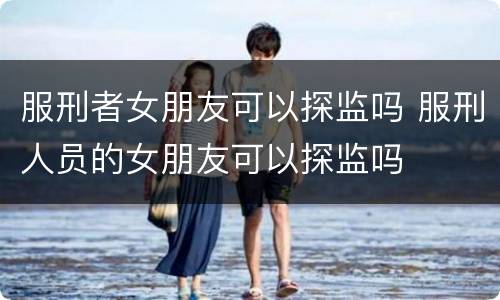 服刑者女朋友可以探监吗 服刑人员的女朋友可以探监吗