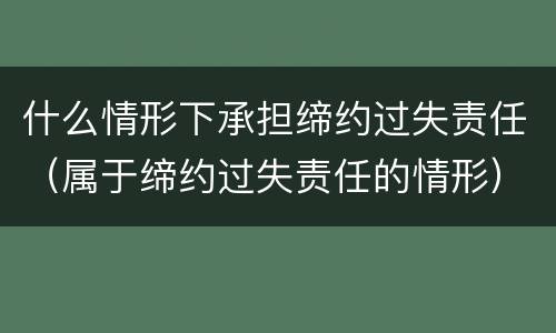 什么情形下承担缔约过失责任（属于缔约过失责任的情形）