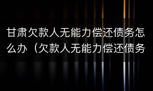 甘肃欠款人无能力偿还债务怎么办（欠款人无能力偿还债务怎么办?会坐牢么?）