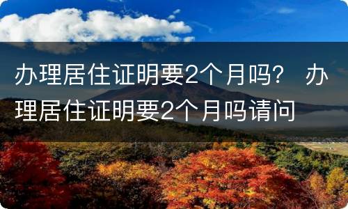 办理居住证明要2个月吗？ 办理居住证明要2个月吗请问