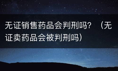 无证销售药品会判刑吗？（无证卖药品会被判刑吗）