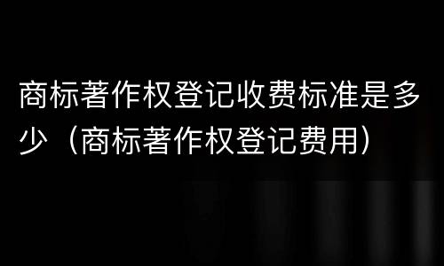商标著作权登记收费标准是多少（商标著作权登记费用）
