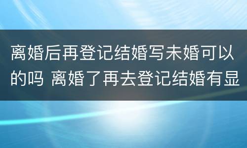 离婚后再登记结婚写未婚可以的吗 离婚了再去登记结婚有显示