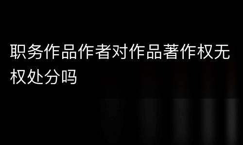 职务作品作者对作品著作权无权处分吗