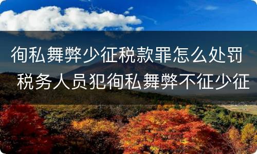 徇私舞弊少征税款罪怎么处罚 税务人员犯徇私舞弊不征少征税款罪最高刑罚为