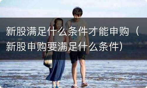 新股满足什么条件才能申购（新股申购要满足什么条件）