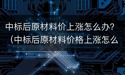 中标后原材料价上涨怎么办？（中标后原材料价格上涨怎么办）